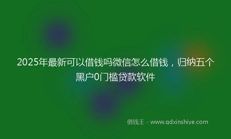 2025年最新可以借钱吗微信怎么借钱，归纳五个黑户0门槛贷款软件