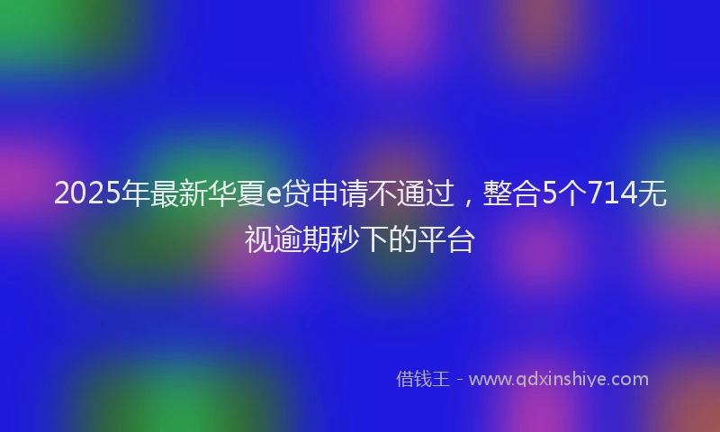 2025年最新华夏e贷申请不通过，整合5个714无视逾期秒下的平台