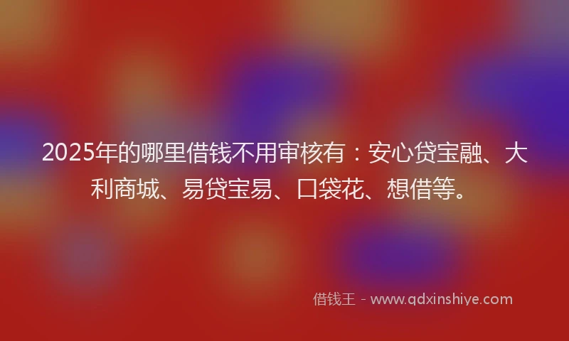 2025年的哪里借钱不用审核有：安心贷宝融、大利商城、易贷宝易、口袋花、想借等。