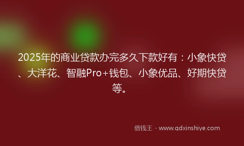 2025年的商业贷款办完多久下款好有：小象快贷、大洋花、智融Pro+钱包、小象优品、好期快贷等。