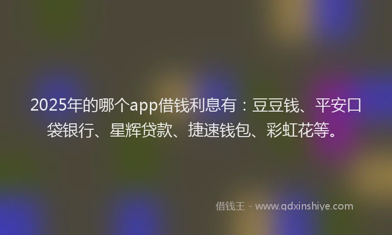2025年的哪个app借钱利息有：豆豆钱、平安口袋银行、星辉贷款、捷速钱包、彩虹花等。