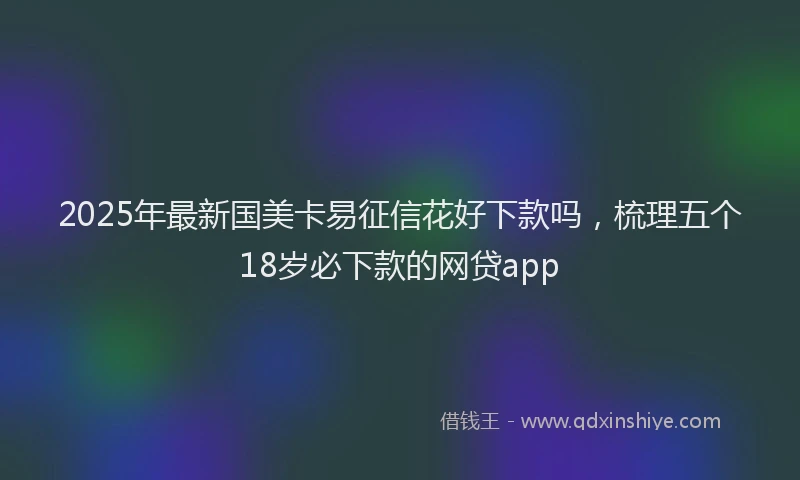 2025年最新国美卡易征信花好下款吗，梳理五个18岁必下款的网贷app