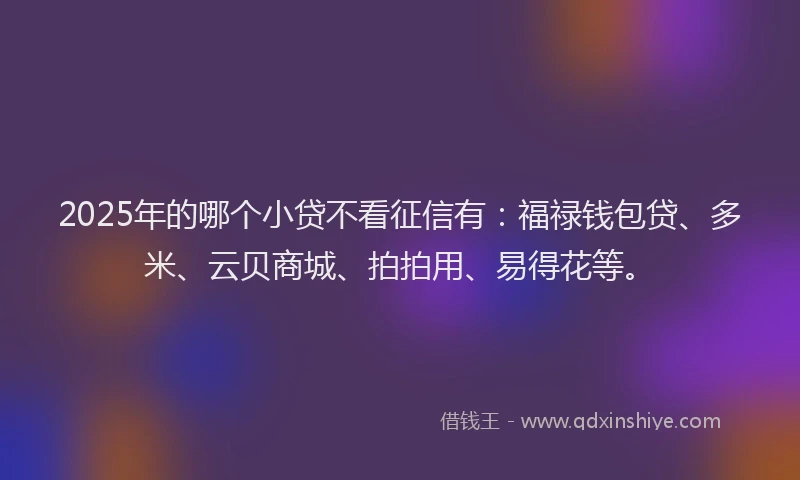 2025年的哪个小贷不看征信有：福禄钱包贷、多米、云贝商城、拍拍用、易得花等。