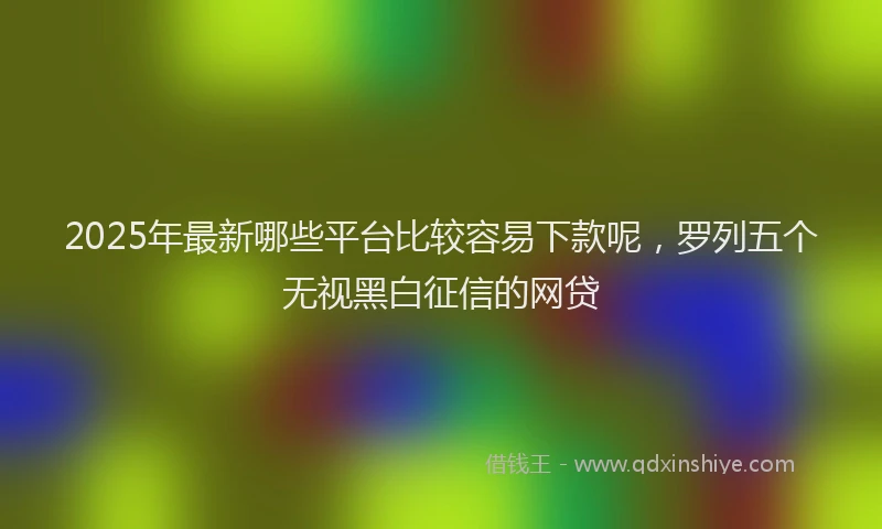 2025年最新哪些平台比较容易下款呢，罗列五个无视黑白征信的网贷
