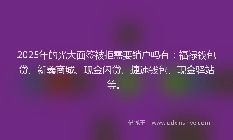 2025年的光大面签被拒需要销户吗有：福禄钱包贷、新鑫商城、现金闪贷、捷速钱包、现金驿站等。
