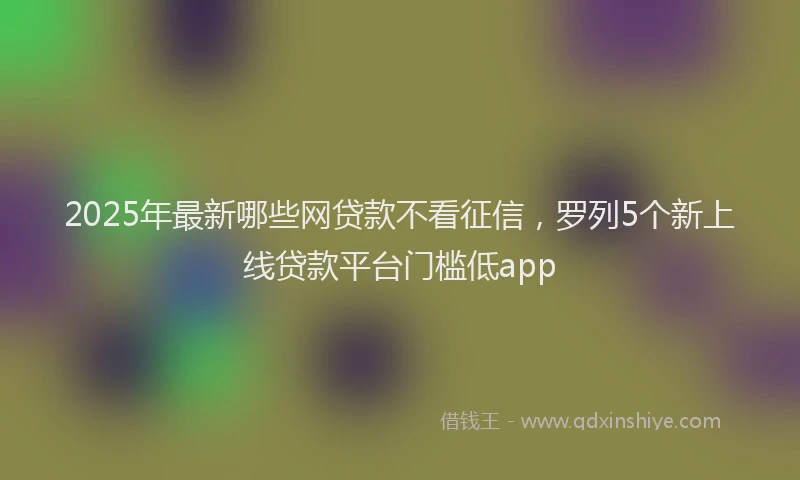 2025年最新哪些网贷款不看征信，罗列5个新上线贷款平台门槛低app