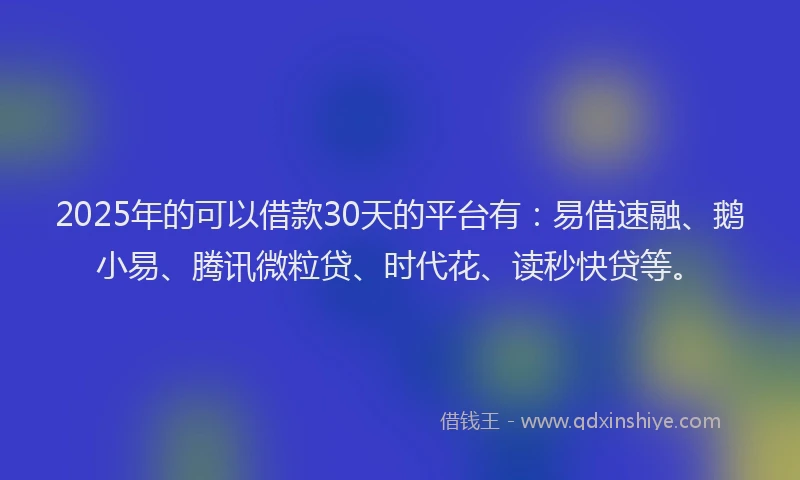 2025年的可以借款30天的平台有：易借速融、鹅小易、腾讯微粒贷、时代花、读秒快贷等。