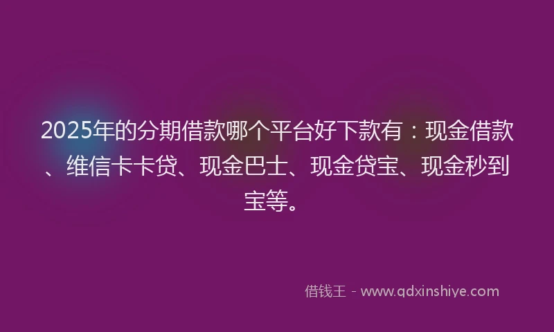 2025年的分期借款哪个平台好下款有：现金借款、维信卡卡贷、现金巴士、现金贷宝、现金秒到宝等。
