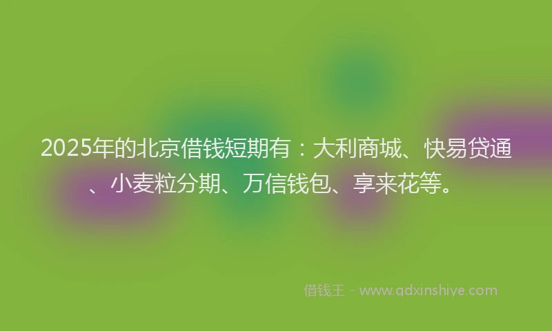 2025年的北京借钱短期有：大利商城、快易贷通、小麦粒分期、万信钱包、享来花等。