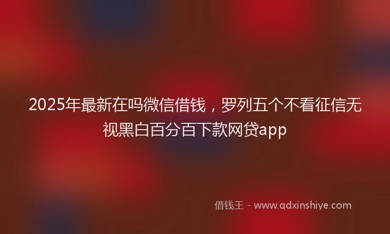 2025年最新在吗微信借钱，罗列五个不看征信无视黑白百分百下款网贷app