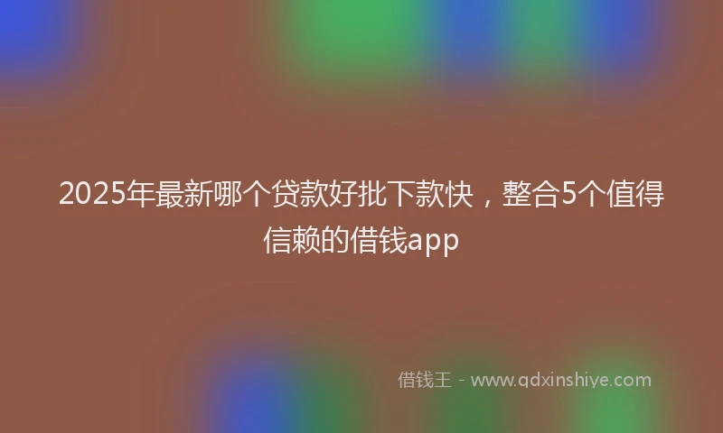 2025年最新哪个贷款好批下款快，整合5个值得信赖的借钱app