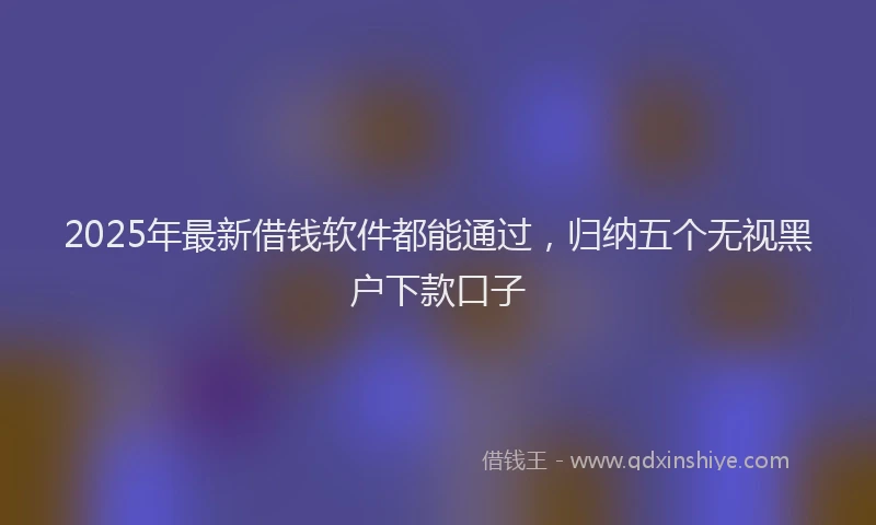 2025年最新借钱软件都能通过，归纳五个无视黑户下款口子