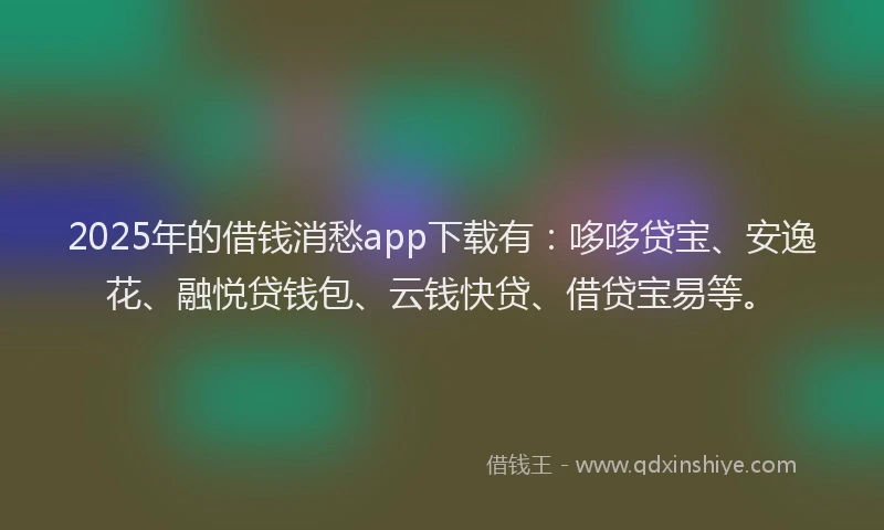 2025年的借钱消愁app下载有：哆哆贷宝、安逸花、融悦贷钱包、云钱快贷、借贷宝易等。