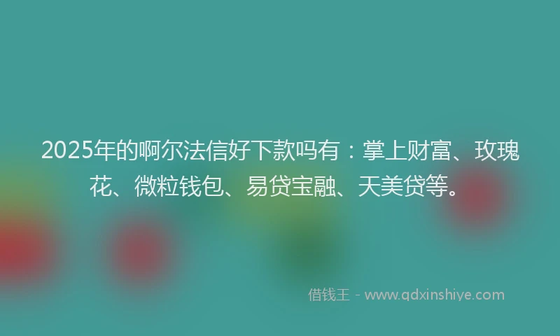 2025年的啊尔法信好下款吗有：掌上财富、玫瑰花、微粒钱包、易贷宝融、天美贷等。