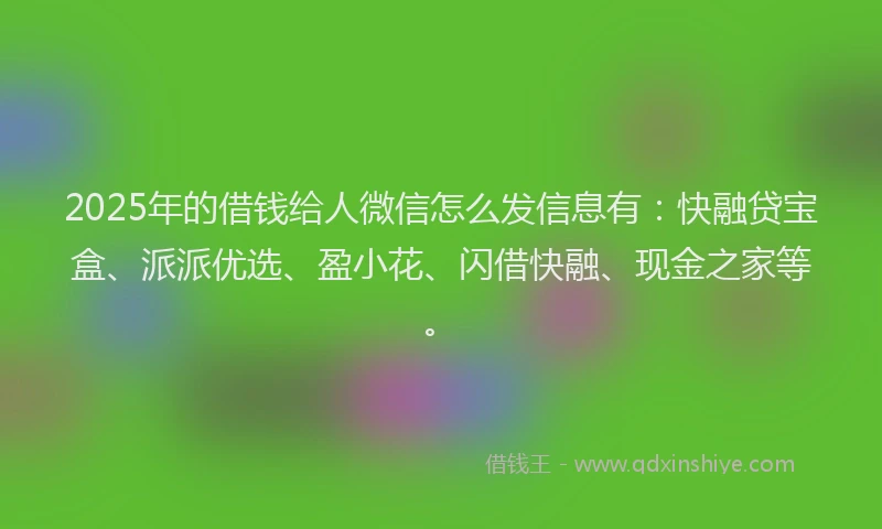 2025年的借钱给人微信怎么发信息有：快融贷宝盒、派派优选、盈小花、闪借快融、现金之家等。