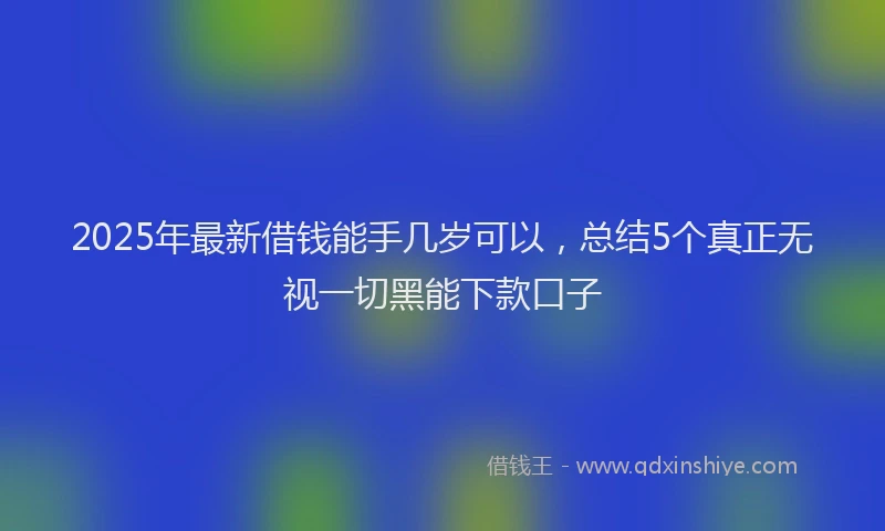 2025年最新借钱能手几岁可以，总结5个真正无视一切黑能下款口子