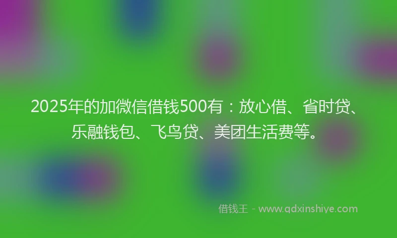2025年的加微信借钱500有：放心借、省时贷、乐融钱包、飞鸟贷、美团生活费等。