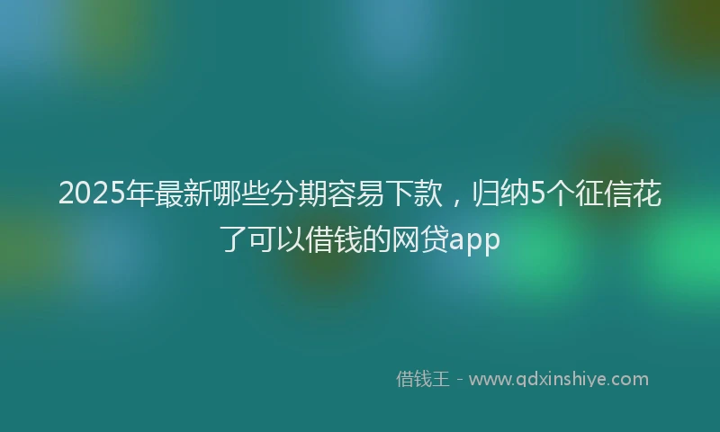 2025年最新哪些分期容易下款，归纳5个征信花了可以借钱的网贷app