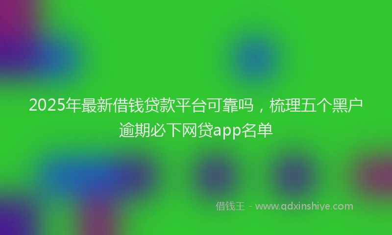 2025年最新借钱贷款平台可靠吗，梳理五个黑户逾期必下网贷app名单