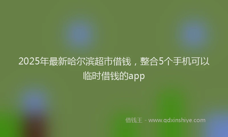 2025年最新哈尔滨超市借钱，整合5个手机可以临时借钱的app