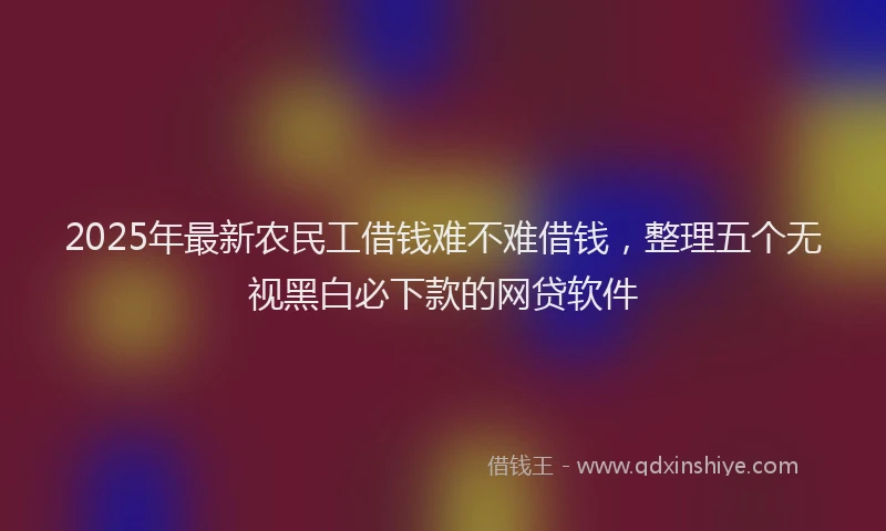 2025年最新农民工借钱难不难借钱，整理五个无视黑白必下款的网贷软件