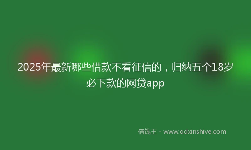 2025年最新哪些借款不看征信的，归纳五个18岁必下款的网贷app