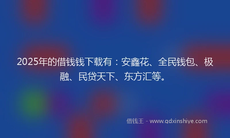 2025年的借钱钱下载有：安鑫花、全民钱包、极融、民贷天下、东方汇等。