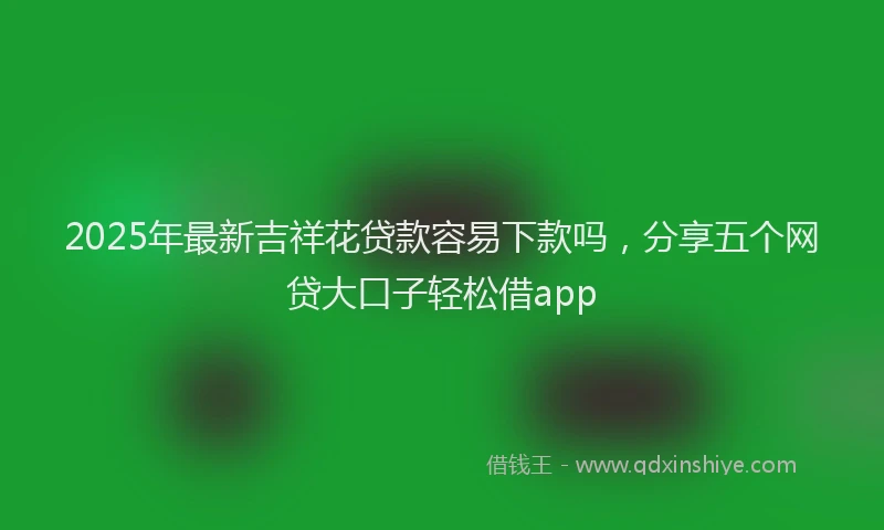 2025年最新吉祥花贷款容易下款吗，分享五个网贷大口子轻松借app