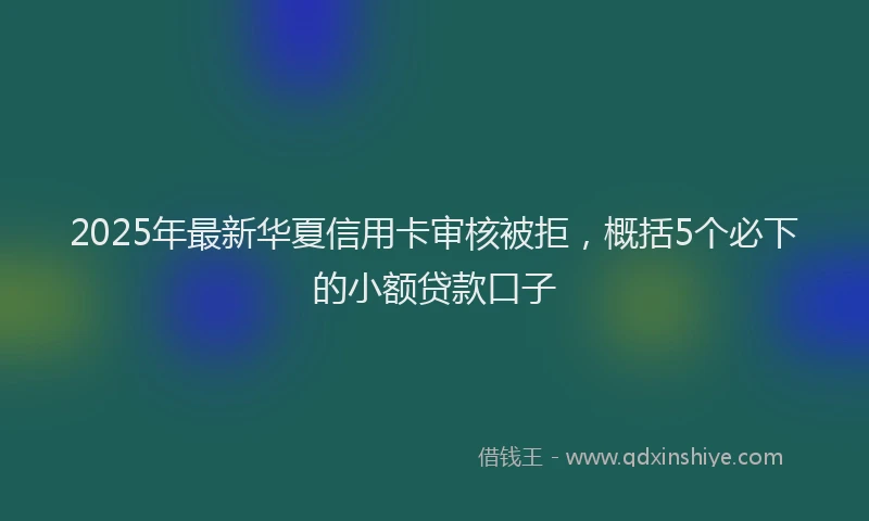 2025年最新华夏信用卡审核被拒，概括5个必下的小额贷款口子