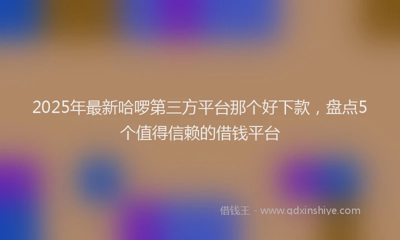 2025年最新哈啰第三方平台那个好下款，盘点5个值得信赖的借钱平台