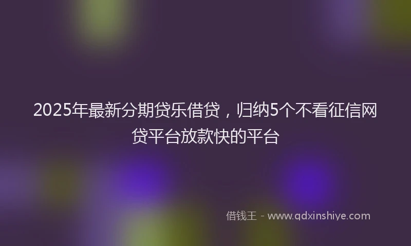 2025年最新分期贷乐借贷，归纳5个不看征信网贷平台放款快的平台