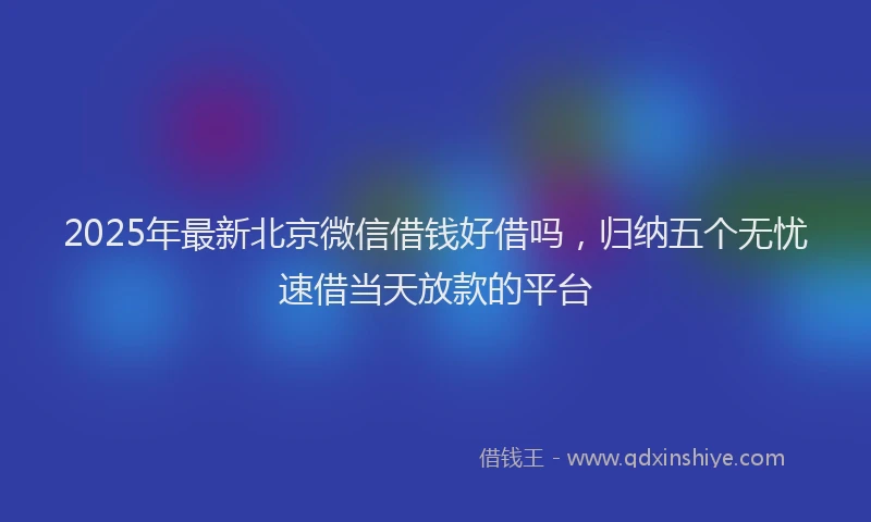 2025年最新北京微信借钱好借吗，归纳五个无忧速借当天放款的平台
