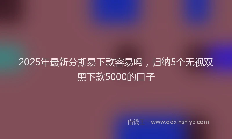 2025年最新分期易下款容易吗，归纳5个无视双黑下款5000的口子