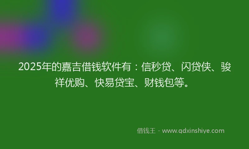 2025年的嘉吉借钱软件有：信秒贷、闪贷侠、骏祥优购、快易贷宝、财钱包等。