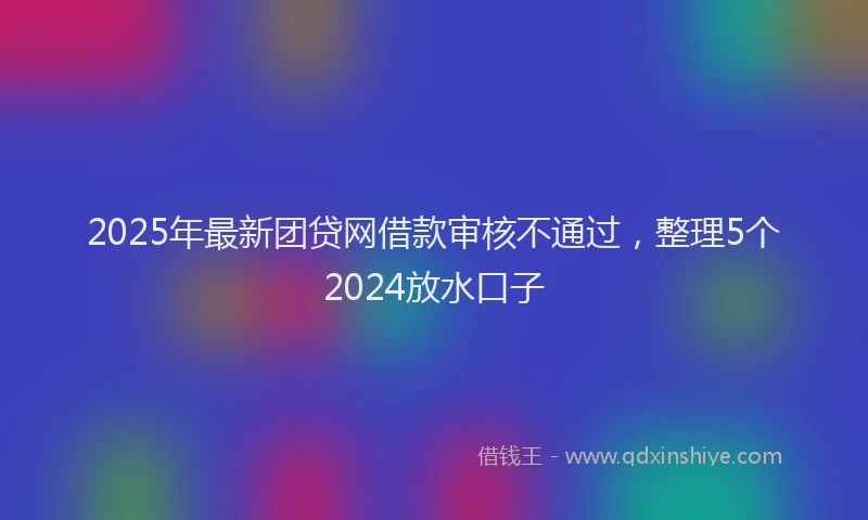 2025年最新团贷网借款审核不通过，整理5个2024放水口子