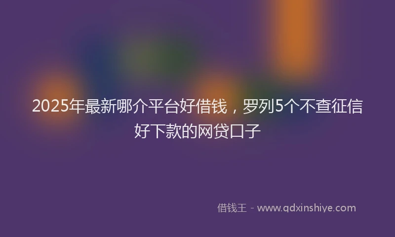 2025年最新哪介平台好借钱，罗列5个不查征信好下款的网贷口子