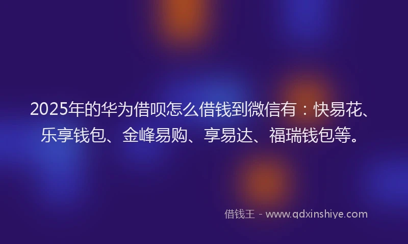 2025年的华为借呗怎么借钱到微信有：快易花、乐享钱包、金峰易购、享易达、福瑞钱包等。