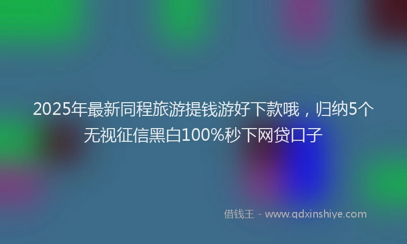 2025年最新同程旅游提钱游好下款哦，归纳5个无视征信黑白100%秒下网贷口子