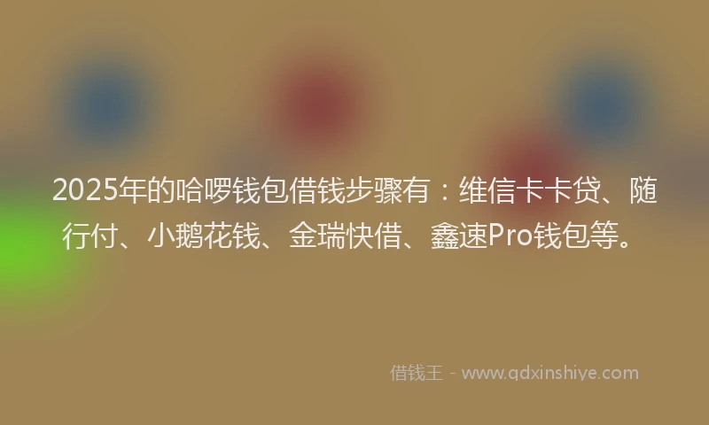 2025年的哈啰钱包借钱步骤有：维信卡卡贷、随行付、小鹅花钱、金瑞快借、鑫速Pro钱包等。