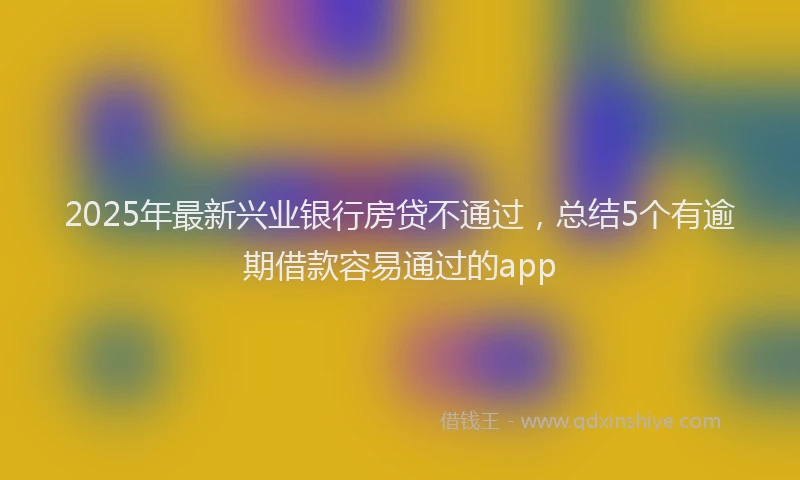 2025年最新兴业银行房贷不通过，总结5个有逾期借款容易通过的app