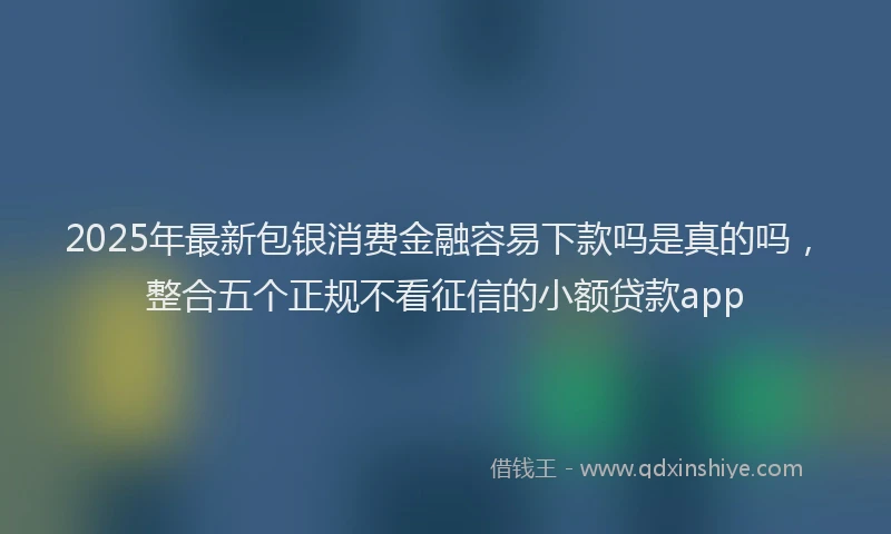 2025年最新包银消费金融容易下款吗是真的吗，整合五个正规不看征信的小额贷款app