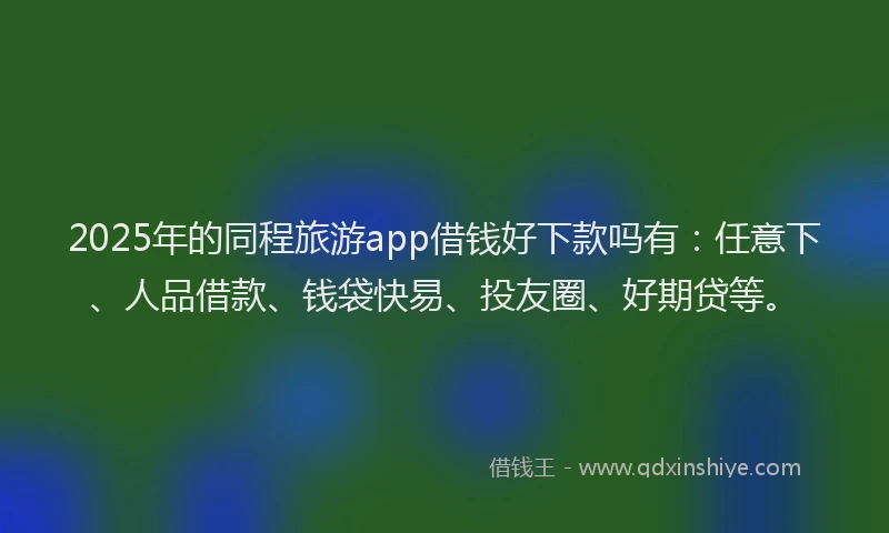2025年的同程旅游app借钱好下款吗有：任意下、人品借款、钱袋快易、投友圈、好期贷等。