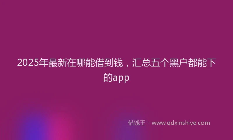 2025年最新在哪能借到钱，汇总五个黑户都能下的app