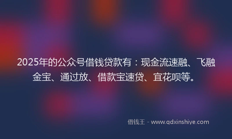 2025年的公众号借钱贷款有：现金流速融、飞融金宝、通过放、借款宝速贷、宜花呗等。
