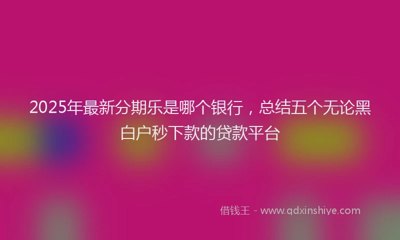 2025年最新分期乐是哪个银行，总结五个无论黑白户秒下款的贷款平台