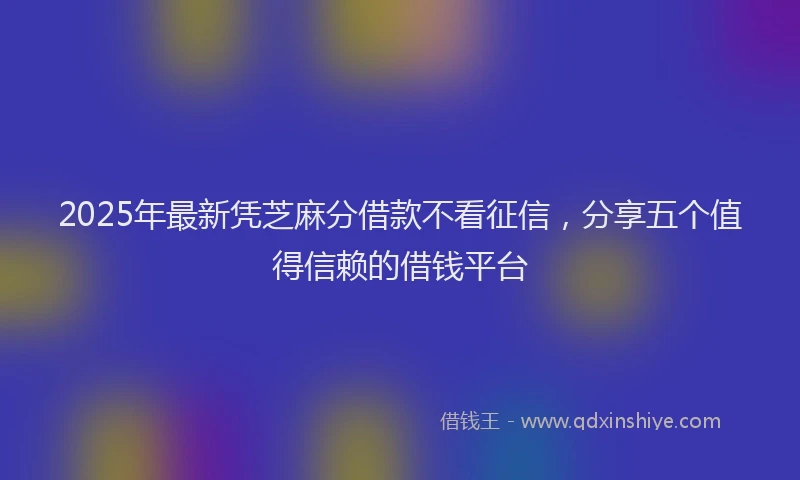 2025年最新凭芝麻分借款不看征信，分享五个值得信赖的借钱平台
