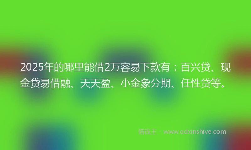 2025年的哪里能借2万容易下款有：百兴贷、现金贷易借融、天天盈、小金象分期、任性贷等。