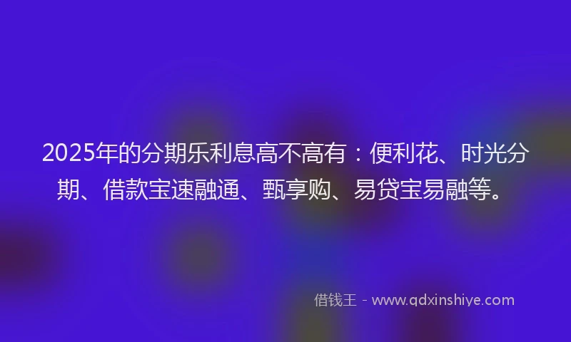 2025年的分期乐利息高不高有：便利花、时光分期、借款宝速融通、甄享购、易贷宝易融等。