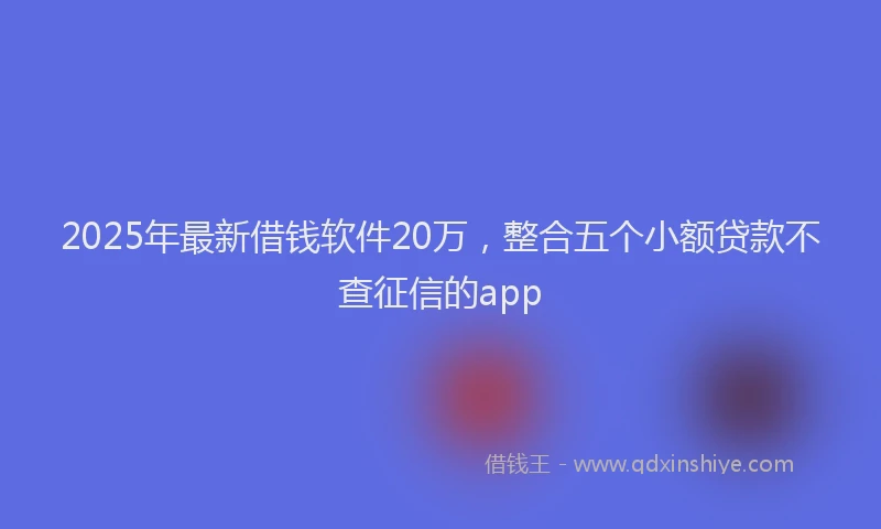 2025年最新借钱软件20万，整合五个小额贷款不查征信的app