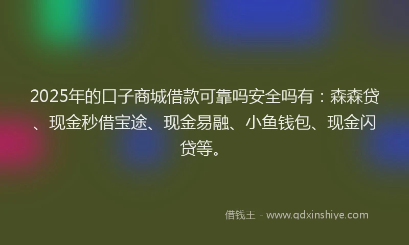 2025年的口子商城借款可靠吗安全吗有：森森贷、现金秒借宝途、现金易融、小鱼钱包、现金闪贷等。